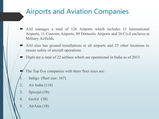 Airports and Aviation Companies
 AAI manages a total of 126 Airports which includes 11 International
Airports, 11 Customs Airports, 89 Domestic Airports and 26 Civil enclaves at
Military Airfields.
 AAI also has ground installations at all airports and 25 other locations to
ensure safety of aircraft operations.
 There are a total of 22 airlines which are operational in India as of 2015
 The Top five companies with there fleet sizes are:
1. Indigo (fleet size: 167)
2. Air India (118)
3. Spicejet (58)
4. GoAir (38)
5. AirAsia (18)
 