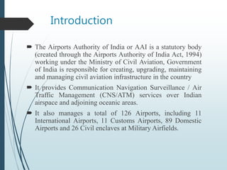 Introduction
 The Airports Authority of India or AAI is a statutory body
(created through the Airports Authority of India Act, 1994)
working under the Ministry of Civil Aviation, Government
of India is responsible for creating, upgrading, maintaining
and managing civil aviation infrastructure in the country
 It provides Communication Navigation Surveillance / Air
Traffic Management (CNS/ATM) services over Indian
airspace and adjoining oceanic areas.
 It also manages a total of 126 Airports, including 11
International Airports, 11 Customs Airports, 89 Domestic
Airports and 26 Civil enclaves at Military Airfields.
 