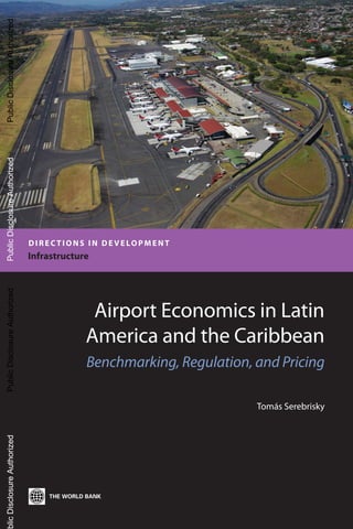 DIRECTIONS IN DEVELOPMENT
Infrastructure
Airport Economics in Latin
America and the Caribbean
Benchmarking, Regulation, and Pricing
Tomás Serebrisky
PublicDisclosureAuthorizedPublicDisclosureAuthorizedPublicDisclosureAuthorizedblicDisclosureAuthorizedPublicDisclosureAuthorizedPublicDisclosureAuthorizedPublicDisclosureAuthorizedblicDisclosureAuthorized 66236
 