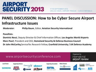 PANEL DISCUSSION: How to be Cyber Secure Airport
Infrastructure Issues
Moderator: Philip Baum, Editor, Aviation Security International
Panellists:
Dominic Nessi, Deputy Director & Chief Information Officer, Los Angeles World Airports
Marc Pearl, President and CEO, Homeland Security & Defense Business Council
Dr John McCarthy,ServiceTec Research Fellow, Cranfield University / UK Defence Academy
 