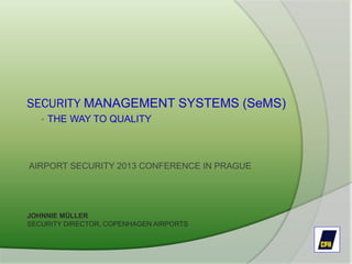 SECURITY MANAGEMENT SYSTEMS (SeMS)
• THE WAY TO QUALITY
AIRPORT SECURITY 2013 CONFERENCE IN PRAGUE
JOHNNIE MÜLLER
SECURITY DIRECTOR, COPENHAGEN AIRPORTS
 