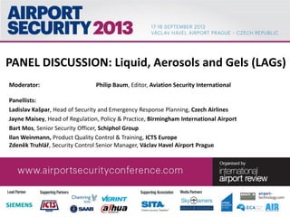 PANEL DISCUSSION: Liquid, Aerosols and Gels (LAGs)
Moderator: Philip Baum, Editor, Aviation Security International
Panellists:
Ladislav Kašpar, Head of Security and Emergency Response Planning, Czech Airlines
Jayne Maisey, Head of Regulation, Policy & Practice, Birmingham International Airport
Bart Mos, Senior Security Officer, Schiphol Group
Ilan Weinmann, Product Quality Control & Training, ICTS Europe
Zdeněk Truhlář, Security Control Senior Manager, Václav Havel Airport Prague
 