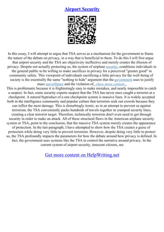 Airport Security
In this essay, I will attempt to argue that TSA serves as a mechanism for the government to frame
the nature of the debate on privacy, in a way that is beneficial to them. To do this I will first argue
that airport security and the TSA are objectively ineffective and merely creates the illusion of
privacy. Despite not actually protecting us, the system of airplane security, conditions individuals in
the general public to be willing to make sacrifices in privacy for a perceived "greater good" in
community safety. This viewpoint of individuals sacrificing a little privacy for the well–being of
society is the essentially the same "nothing to hide" argument that the government uses to justify
mass surveillance and the violation of...show more content...
This is problematic because it is frighteningly easy to make mistakes, and nearly impossible to catch
a suspect. In fact, some security experts suspect that the TSA has never once caught a terrorist at a
checkpoint. A natural byproduct of a one checkpoint system is massive lines. It is widely accepted
both in the intelligence community and popular culture that terrorists seek out crowds because they
can inflict the most damage. This is disturbingly ironic; as in an attempt to prevent us against
terrorism, the TSA conveniently packs hundreds of travels together in cramped security lines,
creating a clear terrorist target. Therefore, technically terrorists don't even need to get through
security in order to make an attack. All of these structural flaws in the American airplane security
system or TSA, point to the conclusion, that the massive TSA system merely creates the appearance
of protection. In the last paragraph, I have attempted to show how the TSA creates a guise of
protection while doing very little to prevent terrorism. However, despite doing very little to protect
us, the TSA profoundly impacts the parameters for how the debate around how privacy is defined. In
fact, the government uses systems like the TSA to control the narrative around privacy. In the
current system of airport security, innocent citizens, are
Get more content on HelpWriting.net
 