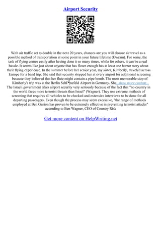 Airport Security
With air traffic set to double in the next 20 years, chances are you will choose air travel as a
possible method of transportation at some point in your future lifetime (Owram). For some, the
task of flying comes easily after having done it so many times, while for others, it can be a real
hassle. It seems like just about anyone that has flown enough has at least one horror story about
their flying experience. In the summer before her senior year, my sister, Kimberly, traveled across
Europe for a band trip. She said that security stopped her at every airport for additional screening
because they believed that her flute might contain a pipe bomb. The most memorable stop of
Kimberly's trip was at the Berlin SchГ¶nefeld Airport in Germany. She...show more content...
The Israeli government takes airport security very seriously because of the fact that "no country in
the world faces more terrorist threats than Israel" (Wagner). They use extreme methods of
screening that requires all vehicles to be checked and extensive interviews to be done for all
departing passengers. Even though the process may seem excessive, "the range of methods
employed at Ben Gurion has proven to be extremely effective in preventing terrorist attacks"
according to Ben Wagner, CEO of Country Risk
Get more content on HelpWriting.net
 