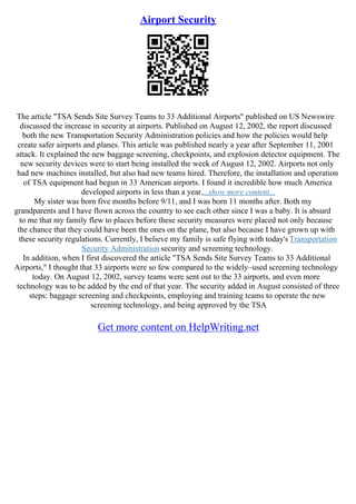 Airport Security
The article "TSA Sends Site Survey Teams to 33 Additional Airports" published on US Newswire
discussed the increase in security at airports. Published on August 12, 2002, the report discussed
both the new Transportation Security Administration policies and how the policies would help
create safer airports and planes. This article was published nearly a year after September 11, 2001
attack. It explained the new baggage screening, checkpoints, and explosion detector equipment. The
new security devices were to start being installed the week of August 12, 2002. Airports not only
had new machines installed, but also had new teams hired. Therefore, the installation and operation
of TSA equipment had begun in 33 American airports. I found it incredible how much America
developed airports in less than a year....show more content...
My sister was born five months before 9/11, and I was born 11 months after. Both my
grandparents and I have flown across the country to see each other since I was a baby. It is absurd
to me that my family flew to places before these security measures were placed not only because
the chance that they could have been the ones on the plane, but also because I have grown up with
these security regulations. Currently, I believe my family is safe flying with today's Transportation
Security Administration security and screening technology.
In addition, when I first discovered the article "TSA Sends Site Survey Teams to 33 Additional
Airports," I thought that 33 airports were so few compared to the widely–used screening technology
today. On August 12, 2002, survey teams were sent out to the 33 airports, and even more
technology was to be added by the end of that year. The security added in August consisted of three
steps: baggage screening and checkpoints, employing and training teams to operate the new
screening technology, and being approved by the TSA
Get more content on HelpWriting.net
 