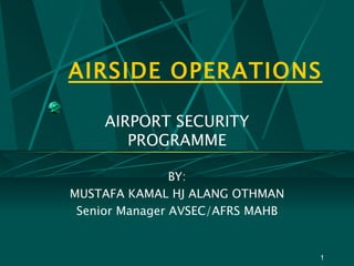 AIRSIDE OPERATIONS AIRPORT SECURITY PROGRAMME BY: MUSTAFA KAMAL HJ ALANG OTHMAN Senior Manager AVSEC/AFRS MAHB 