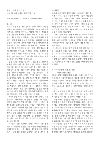 공항 보안에 관한 법령
스마트공항과 차세대 보안 검색 기술
인천국제공항공사 고객위원회 고객위원 최현웅
1. 서론
우리가 여행 도는 사업 등으로 국내와 장거리 구간을
이동할 때 이용하는 곳이 공항이다. 글로벌화에 의한
비즈니스 영역이 활대되고 생활에 여유가 생기면서
공항 이용량이 빠르게 증가하고 있으며, 이들을 수용
하기 위하여 공항의 신축이나 개축 또한 중요한 사회
기반 시설 확육의 하나로 지적되고 있다.[1]. 그러나
공항의 신축이나 개축에 의한 확충은 정책적으로나
경제적으로 보면 제한적일 수 밖에 없다. 따라서, 새
로운 방안을 모색하여 급증하는 공항 여객 수요에 대
해 합리적인 서비스를 제공하는 방안을 모색하여야
한다. 공항의 발전 과정을 살펴보면 (그림1)과 같이
공항 1.0으로부터 공항 3.0을 거쳐 공항 4.0으로 서비
스 패러다임이 변화하고 있다.[2]
공항 1.0은 제한된 인프라 구축을 통한 안전하고
효율서 있는 서비스를, 공항 2.0은 다양하고 유용한
서비스를 통한 개선된 여객 서비스를 , 공항 3,0은 고
객중심의 접근을 통한 도시와 연계된 개인 맞춤형 통
합형 서비스를 제공하고, 공항 4.0은 새로운 ICT 기
술을 접목하여 고객 지향의 편익을 제공하는 서비스
로 발전하고 있다. 즉, 공항 4.0은 제 4차 산업혁명
시대의 핵심 기술들을 포함하는 스마트 공항(Smart
Airport) 으로 발전하고 있다는 것이며, 모든 서비스
의 지향축이 공항 인프라와 항공사 중심에서 여객중
심으로 서비스 패러다임이 변화하고 있음을 파악할
수 있다. 이 대문에 각국의 공항마다 선제적으로 공항
의 스마트화를 위한 노력을 기울이고 있다.
스마트공항 서비스의 적용 범위는 랜드사이드, 터미
널사이드, 에어사이드 등 공항 전 분야를 포함하지만,
여객의 대부분이 직접 관여되는 터미널 사이드가 가
장 중요한 고려대상이 된다. 터미널 사이드에서는 여
객이 공항에 도착하여 비행기에 탑승하는 순간과 비
행기에 내려서 공항을 떠날 때까지를 포함한다. 이 과
정에서 공항 출입장 및 공항내 대기, 체크인, 수하물
위탁, 출국장 입장, 보안검색, 입, 출국심사, 비행기
승, 하차, 수하물 수취 등의 프로세스를 대상으로 하
고 있다. [2],[3].
터미널의 공항 프로세스 중에서 여객이 가장 불편
해하고, 부정적인 감정을 갖는 과정이 보안검색과정이
다.[4] (그림 2)는 공항 출입국 절차들에 대해 여객이
느끼는 긍정적인 감정과 부정적인 감정을 조사한 자
료이다.[2]
따라서, 보안 검색 과정에 대한 스마트화가 제일 중요
하게 부각되고 있고 다양한 정책적, 기술적 대안들이
제시되고 있으나 아직도 한계 상황에 놓여있다. 최근
에 이를 기술적으로 극복하기 위하여 차세대 공항 보
안 검색 기술에 대한 논의가 활발히 진행되고 있는데
,여객 편의성 제공, 개인 프라이버시 보호, 보안검색
시간 단축, 보안 검색 요원에 의한 인적 오류 최소화
등을 목적으로 하고 있다.
차세대 공항 보안 검색 시스템 중 하나로 여객이
자연스럽게 보행하면서 터널을 통과하면 여객이 소지
품과 휴대 수하물을 자동으로 검색하여 주는 Walk
Through(WT)형 보안 검색 기술이 새롭게 대두되고
있다.[5],[6]
본 고에서는 공항의 발전 방향에 대해 살펴보고, 공
항 4.0으로 발전하고 있는 스마트 공항의 개념 및 특
징, 그리고 스마트 공항을 위한 ICT 기술에 대해 알
아보고 그 스마트공항에서 중용성이 부각되고 있는
차세대 보안 검색의 필요성과 중요성에 대해 설명하
고, 마지막으로 WT 형 스마트 보안검색시스템에 대해
설명한다.
2. 스마트공항의 개념 및 특징
1. 스마트공항의 개념
2016년 2월에 ENISA에서 발표한 자료에 의하면 “스
마트공항은 사물인터넷(IoT) 기술에 기반해 여객처리
과정을 개선하고 새로운 기능을 제공하기 위해 내부
자산과 연결된 ICT 환경을 구축 및 최적화 하며 자동
화된 프로세스를 활용하는 공항”이라고 정의하고 있
다.[7].
즉 스마트 공항은 AI, 빅데이터, IoT, 로봇 생체인
식 뿐만 아니라 공항 이용자의 편의성을 높이는 방향
에 중점을 두고 있다는 것으로 이해할 수 있다.
최근 국내외 공항들은 이용객이 급증하면서 스마트
공항에 대한 추진이 활발히 진행되고 있다. 중동지역
의 대표 공항으로써 두바이 국제공항 터미널에 입, 출
국 시간을 단축하기 위해 약 40Gbps의 smartgate를
국제터미널 T1, T2에 도입하였다. Smart Gate 는 생
체신호 정보 및 Smart Gate ID 카드 등을 이용하여
입, 출국 프로세스를 자동화하고 이를 통해 해당 프로
세스의 소요시간을 10초 내외로 단축하였다는 결과를
발표하였다. [8], 중국은 무역 및 소득 성장으로 자국
내의 급증하는 항공 여객 수요에 따라 스마트 공항의
기술 개발 및 도입을 적극적으로 추진하고 있으며, 화
웨이와 센젠공항은 스마트공항 2.0을 내세우며 관련
솔루션을 개발하고, 일부는 채택하고 있으며, CEBOT
 