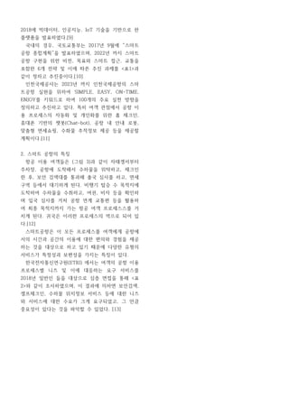2018에 빅데이터, 인공지능, IoT 기술을 기반으로 한
플랫폼을 발표하였다.[9]
국내의 경우, 국토교통부는 2017년 9월에 “스마트
공항 종합계획”을 발표하였으며, 2022년 까지 스마트
공항 구현을 위한 비전, 목표와 스마트 접근, 교통을
포함한 6개 전략 및 이에 따른 추진 과제를 <표1>과
같이 정하고 추진중이다.[10]
인천국제공사는 2023년 까지 인천국제공항의 스마
트공항 실현을 위하여 SIMPLE, EASY, ON-TIME,
ENJOY를 키워드로 하여 100개의 주요 실천 방향을
정의하고 추진하고 있다. 특히 여객 관점에서 공항 이
용 프로세스의 자동화 및 개인화를 위한 홈 체크인,
휴대폰 기반의 챗봇(Chat-bot), 공항 내 안내 로봇,
맞춤형 면세쇼핑, 수화물 추적정보 제공 등을 제공할
계획이다.[11]
2. 스마트 공항의 특징
항공 이용 여객들은 (그림 3)과 같이 자태겡서부터
주차장, 공항에 도착해서 수하물을 위탁하고, 체크인
한 후, 보안 검색대를 통과해 출국 심사를 하고, 면세
구역 등에서 대기하게 된다. 비행기 탑승 수 목적지에
도착하여 수하물을 수취하고, 여권, 비자 등을 확인하
며 입국 심사를 거처 공항 연계 교통편 등을 활용하
여 최종 목적지까지 가는 항공 여객 프로세스스를 거
치게 된다. 귀국은 이러한 프로세스의 역으로 되어 있
다.[12]
스마트공항은 이 모든 프로세스를 여객에게 공항에
서의 시간과 공간의 이용에 대한 편의와 경험을 제공
하는 것을 대상으로 하고 있기 때문에 다양한 유형의
서비스가 특정성과 보편성을 가지는 특징이 있다.
한국전자통신연구원(ETRI) 에서는 여객의 공항 이용
프로세스별 니즈 및 이에 대응하는 요구 서비스를
2018년 일반인 들을 대상으로 심층 면접을 통해 <표
2>와 같이 조사하였으며, 이 결과에 의하면 보안검색,
셀프체크인, 수하물 위치정보 서비스 등에 대한 니즈
와 서비스에 대한 수요가 크게 요구되었고, 그 만큼
중요성이 있다는 것을 파악할 수 있었다. [13]
 