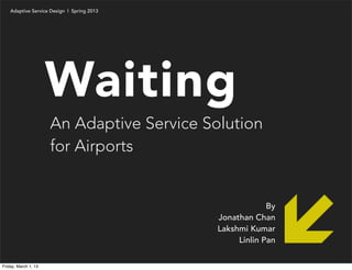 Adaptive Service Design | Spring 2013




                      Waiting
                      An Adaptive Service Solution
                      for Airports


                                                         By
                                            Jonathan Chan
                                            Lakshmi Kumar
                                                 Linlin Pan


Friday, March 1, 13
 
