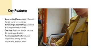 Reservation Management: Efficiently
handle customer bookings.
Scheduling & Dispatching: Automate
trip assignments to drivers.
Tracking: Real-time vehicle tracking
for better coordination.
Communication Tools: Enhance
interactions among drivers,
dispatchers, and customers.
Key Features
 