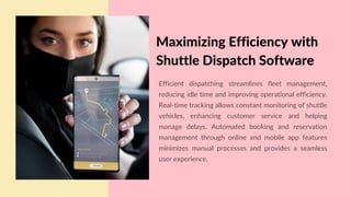 Efficient dispatching streamlines fleet management,
reducing idle time and improving operational efficiency.
Real-time tracking allows constant monitoring of shuttle
vehicles, enhancing customer service and helping
manage delays. Automated booking and reservation
management through online and mobile app features
minimizes manual processes and provides a seamless
user experience.
Maximizing Efficiency with
Shuttle Dispatch Software
 
