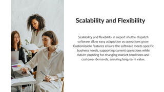 Scalability and Flexibility
Scalability and flexibility in airport shuttle dispatch
software allow easy adaptation as operations grow.
Customizable features ensure the software meets specific
business needs, supporting current operations while
future-proofing for changing market conditions and
customer demands, ensuring long-term value.
 