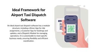 Ideal Framework for
Airport Taxi Dispatch
Software
An ideal airport taxi dispatch software has a modular
structure, including a Driver App for ride
assignments, a Customer App for bookings and
updates, and a Dispatch Module for managing
operations. It is customizable to meet specific
business needs, ensuring flexibility and efficient
coordination.
 