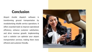 Airport shuttle dispatch software is
transforming ground transportation by
revolutionizing shuttle service operations. It
offers essential tools to improve operational
efficiency, enhance customer satisfaction,
and drive revenue growth. Implementing
such a solution can optimize your airport
transportation services, making them more
efficient and customer-friendly.
Conclusion
 