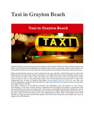 Taxi in Grayton Beach
Grayton Beach is located along Scenic Highway 30A in South Walton, Florida. Grayton Beach has
some of the World Famous Red Bar and attract visitors from around the world. Convenient to all
of the 30A attractions, you will relish the laid back beach environment and have some good time.
Public transportation units are much required in the age and day, which brings you to important
destinations. But with all the bustle and hustle of everyday life in the crowd and public places, you
can’t help but wonder where taxis and buses are. Add to that the hours or minutes you would
need to wait in line or the delays that come with traveling that you would need to bear. We
comprehend all of that, at Panama City Beach Airport Shuttle And Taxi Cab Service, we offer you
with transportation solutions that will make you sigh with relief. We are your taxi service providers
in Grayton Beach, Florida.
We pride ourselves in providing excellent and affordable taxi cab service to our clients,
specializing in city tours, airport service, business trips and special occasions. Vacationers and
spring breakers can relax and enjoy their stay along our beautiful beaches by making the use of
our ground transportation and affordable taxi services. Our highly skilled drivers will meet you at
the door, night or day and take you to your destinations in style. And if your flight is late, PCB
Shuttle will wait for your arrival at the airport. This is the level of service our clients have come to
expect from PCB Shuttle.
 