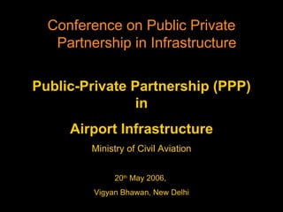 Public-Private Partnership (PPP) in Airport Infrastructure Ministry of Civil Aviation 20 th  May 2006,  Vigyan Bhawan, New Delhi Conference on Public Private Partnership in Infrastructure 
