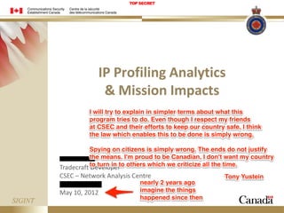 TOP SECRET

IP Profiling Analytics
& Mission Impacts
I will try to explain in simpler terms about what this
program tries to do. Even though I respect my friends
at CSEC and their efforts to keep our country safe, I think
the law which enables this to be done is simply wrong.
Spying on citizens is simply wrong. The ends do not justify
the means. I'm proud to be Canadian, I don't want my country
Tradecraft to turn in to others which we criticize all the time.
Developer

CSEC – Network Analysis Centre

May 10, 2012

nearly 2 years ago
imagine the things
happened since then

Tony Yustein

 
