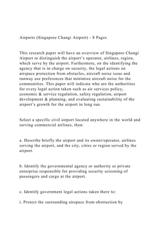 Airports (Singapore Changi Airport) - 8 Pages
This research paper will have an overview of Singapore Changi
Airport to distinguish the airport’s operator, airlines, region,
which serve by the airport. Furthermore, on the identifying the
agency that is in charge on security, the legal actions on
airspace protection from obstacles, aircraft noise issue and
runway use preferences that minimize aircraft noise for the
communities. This paper will indicate who are the authorities
for every legal action taken such as air services policy,
economic & service regulation, safety regulation, airport
development & planning, and evaluating sustainability of the
airport’s growth for the airport in long run.
Select a specific civil airport located anywhere in the world and
serving commercial airlines, then:
a. Describe briefly the airport and its owner/operator, airlines
serving the airport, and the city, cities or region served by the
airport.
b. Identify the governmental agency or authority or private
enterprise responsible for providing security screening of
passengers and cargo at the airport.
c. Identify government legal actions taken there to:
i. Protect the surrounding airspace from obstruction by
 