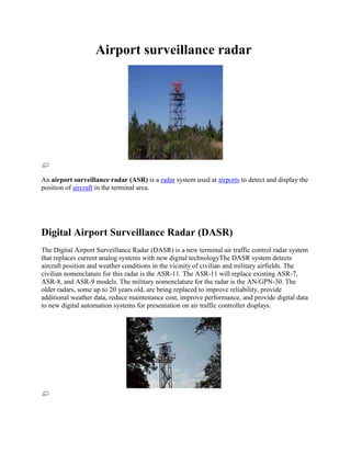                 Airport surveillance radar<br />                                                  <br />An airport surveillance radar (ASR) is a radar system used at airports to detect and display the position of aircraft in the terminal area.<br />Digital Airport Surveillance Radar (DASR)<br />The Digital Airport Surveillance Radar (DASR) is a new terminal air traffic control radar system that replaces current analog systems with new digital technologyThe DASR system detects aircraft position and weather conditions in the vicinity of civilian and military airfields. The civilian nomenclature for this radar is the ASR-11. The ASR-11 will replace existing ASR-7, ASR-8, and ASR-9 models. The military nomenclature for the radar is the AN/GPN-30. The older radars, some up to 20 years old, are being replaced to improve reliability, provide additional weather data, reduce maintenance cost, improve performance, and provide digital data to new digital automation systems for presentation on air traffic controller displays. <br />                                                 <br /> [edit] Display systems<br />ASR data is displayed on Automated Radar Terminal System (ARTS), Common Automated Radar Terminal System (CARTS), and Standard Terminal Automation Replacement System (STARS) display consoles in control towers and Terminal Radar Approach Control (TRACON) rooms, usually located at airports. CARTS will be replaced with STARS at all TRACONs during TAMR Phase 3 - Segment 1 as announced by the FAA Federal Aviation Administration in the Spring of 2011. The fate of the remaining ARTS systems will be determined through the FAA's upcoming announcement of TAMR Phase 3 - Segment 2.<br />The Standard Terminal Automation Replacement System (STARS) is a joint Federal Aviation Administration (FAA) and Department of Defense (DoD) program to replace Automated Radar Terminal Systems (ARTS) and other capacity-constrained, older technology systems at 172 FAA and up to 199 DoD terminal radar approach control facilities and associated towers.<br />STARS will be used by controllers, at facilities who already have it installed, to provide air traffic control (ATC) services to aircraft in terminal areas. Typical terminal area ATC services are defined as the area around airports where departing and arriving traffic are served. Functions include aircraft separation, weather advisories, and lower level control of air traffic. The system is designed to accommodate air traffic growth and the introduction of new automation functions which will improve the safety and efficiency.<br /> Airport Surveillance Radar is beginning to be supplemented by ADSB-B Automatic dependent surveillance-broadcast. ADSB-B is a GPS based technology that allows aircraft to transmit their GPS determined position to display systems as quickly as once every second as opposed to once every 4 seconds for a short range radar or once every 13 seconds for an even slower turning long range radar. The FAA is mandating that ADS-B be fully operational. This will allow for older radars to possibly be decommissioned in order to increase safety and also cut costs. <br />