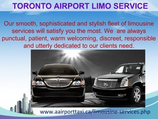 TORONTO AIRPORT LIMO SERVICE 
Our smooth, sophisticated and stylish fleet of limousine 
services will satisfy you the most. We are always 
punctual, patient, warm welcoming, discreet, responsible 
and utterly dedicated to our clients need. 
www.aairporttaxi.ca/limousine-services.php 
 