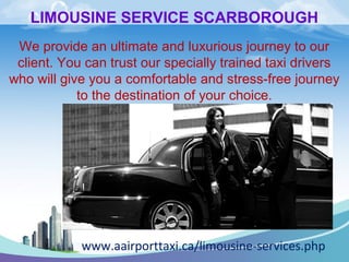 LIMOUSINE SERVICE SCARBOROUGH 
We provide an ultimate and luxurious journey to our 
client. You can trust our specially trained taxi drivers 
who will give you a comfortable and stress-free journey 
to the destination of your choice. 
www.aairporttaxi.ca/limousine-services.php 
 