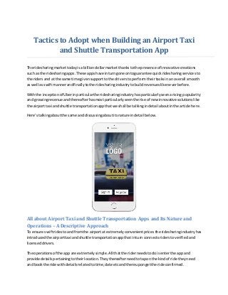 Tactics to Adopt when Building an Airport Taxi
and Shuttle Transportation App
The ridesharingmarkettodayisa billiondollarmarketthankstothe presence of innovative creations
such as the ridesharingapps.These appshave inturngone ontoguarantee quickridesharingservicesto
the ridersand at the same time givensupportto the driversto performtheirtasksinan overall smooth
as well asswiftmannerandfinallytothe ridesharingindustrytobuildrevenueslikeneverbefore.
Withthe inceptionof Uberinparticularthe ridesharingindustryhasparticularlyseenarisingpopularity
and growingrevenue andthereafterhasmostparticularlyseenthe rise of new innovative solutionslike
the airport taxi andshuttle transportationappthatwe shall be talkingindetail aboutinthe article here.
Here’stalkingaboutthe same anddiscussingaboutitsnature indetail below.
All about Airport Taxi and Shuttle Transportation Apps and Its Nature and
Operations – A Descriptive Approach
To ensure swiftridestoandfromthe airportat extremelyconvenientprices the ridesharingindustryhas
introducedthe airporttaxi andshuttle transportationappthatinturn connectsriderstoverifiedand
licenseddrivers.
The operationsof the app are extremelysimple.All thatthe riderneedstodoisenterthe app and
provide detailspertainingtotheirlocation.Theythereafterneedtotapon the kindof ride theyneed
and bookthe ride withdetailsrelatedtotime,date etcandthereupongetthe ride confirmed.
 