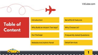 1
Table of
Content
Introduction
Why Build an Airport Taxi App?
Our Package
Website And Admin Panel
Benefits & Features
Why Choose Us?
Frequently Asked Questions
Detail Services
V3Cube.com
 