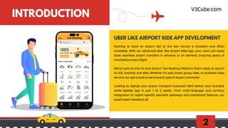 2
INTRODUCTION
Rushing to book an airport taxi at the last minute is stressful—and often
unreliable. With our advanced Uber-like Airport Ride App, your users can easily
book seamless airport transfers in advance or on demand, ensuring peace of
mind before every flight.
UBER LIKE AIRPORT RIDE APP DEVELOPMENT
We’ve built an end-to-end Airport Taxi Booking Platform that’s ready to launch
on iOS, Android, and Web. Whether it's solo travel, group rides, or business-class
service, our app is built to serve every type of airport commuter.
Looking to digitize your airport transport business? We’ll deliver your branded,
white-labeled app in just 1 to 2 weeks. From multi-language and currency
integration to region-specific payment gateways and customized features, our
expert team handles it all.
V3Cube.com
 