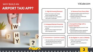 3
WHY BUILD AN
Millions of travelers need reliable
airport transportation daily.
Airport transfers are time-sensitive—
users prefer trusted apps.
1. High & Growing Demand
Many regions lack organized airport ride
services..
Ideal for niche or regional domination
before big players enter.
2. Untapped Market Potential
One-tap booking, real-time tracking, and
cashless payments boost retention.
Scheduled rides reduce last-minute
booking stress.
3. Convenience = Customer Loyalty
Charge commissions, add surge pricing, or
offer subscription models.
Multiple monetization streams (ads,
corporate tie-ups, etc.).
4. Revenue from Every Ride
White-labeled apps let you launch under
your brand.
Customize based on airport regulations,
regional needs, and target audience.
5. Competitive Edge with a
Custom Solution
Ready-made scripts help launch faster
with lower investment.
Focus on scaling, not building from
scratch.
6. Go Digital in Just 1–2 Weeks
AIRPORT TAXI APP?
V3Cube.com
 