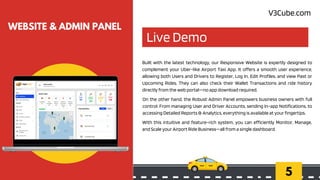 Live Demo
5
WEBSITE & ADMIN PANEL
Built with the latest technology, our Responsive Website is expertly designed to
complement your Uber-like Airport Taxi App. It offers a smooth user experience,
allowing both Users and Drivers to Register, Log In, Edit Profiles, and view Past or
Upcoming Rides. They can also check their Wallet Transactions and ride history
directly from the web portal—no app download required.
On the other hand, the Robust Admin Panel empowers business owners with full
control. From managing User and Driver Accounts, sending In-app Notifications, to
accessing Detailed Reports & Analytics, everything is available at your fingertips.
With this intuitive and feature-rich system, you can efficiently Monitor, Manage,
and Scale your Airport Ride Business—all from a single dashboard.
V3Cube.com
 