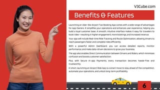 Benefits & Features
6
Launching an Uber-like Airport Taxi Booking App comes with a wide range of advantages
for App Owners. It simplifies your operations and enhances user experience, helping you
build a loyal customer base. A smooth, intuitive interface makes it easy for travelers to
book rides—resulting in higher engagement, more bookings, and increased revenue.
Your app will include Real-time Ride Tracking and Route Optimization, allowing drivers to
reach passengers faster and complete rides efficiently.
With a powerful Admin Dashboard, you can access detailed reports, monitor
performance, and make data-driven decisions to grow your business.
The app also enables Direct Communication between Drivers and Riders, which minimizes
confusion and boosts customer satisfaction.
Plus, with Secure In-app Payments, every transaction becomes hassle-free and
trustworthy.
In short, launching an Airport Ride App is a smart move to stay ahead of the competition,
automate your operations, and unlock long-term profitability.
V3Cube.com
 