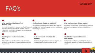 8
Frequently Asked Questions
(FAQs)
FAQ’s
What is an Uber-like Airport Taxi
Booking App?
It’s a ride-hailing platform designed specifically for airport
transfers, allowing users to book, schedule, and track
rides to and from airports with ease—just like using Uber,
but focused on airport travel.
How long does it take to launch the
app?
We can deliver a fully white-labeled and customized
version of the app within 1–2 weeks, depending on your
requirements.
Can I customize the app for my brand?
Yes! The app is completely white-labeled. We’ll integrate
your logo, color scheme, language, currency, and features
tailored to your business.
Is the source code included in the
package?
Absolutely. You get a licensed source code, giving you
complete ownership and control of the app.
What platforms does the app support?
Our solution includes native apps for iOS and Android, a
web-based booking portal, and a centralized Admin
Panel.
What kind of support will I receive
post-launch?
You’ll get 1 Year of Bug Support, along with regular
maintenance, updates, and feature enhancements (if
opted).
V3Cube.com
 