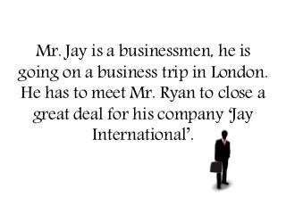 Mr. Jay is a businessmen, he is
going on a business trip in London.
He has to meet Mr. Ryan to close a
great deal for his company ‘Jay
International’.
 