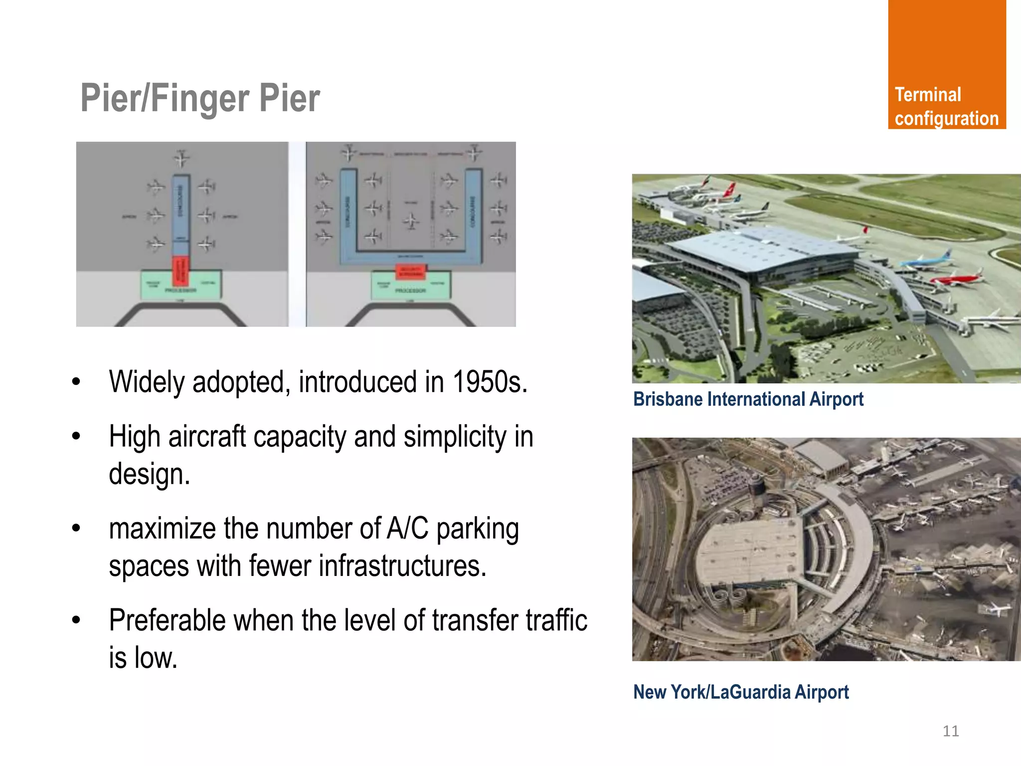 Pier/Finger Pier
11
Terminal
configuration
• Widely adopted, introduced in 1950s.
• High aircraft capacity and simplicity in
design.
• maximize the number of A/C parking
spaces with fewer infrastructures.
• Preferable when the level of transfer traffic
is low.
New York/LaGuardia Airport
Brisbane International Airport
 