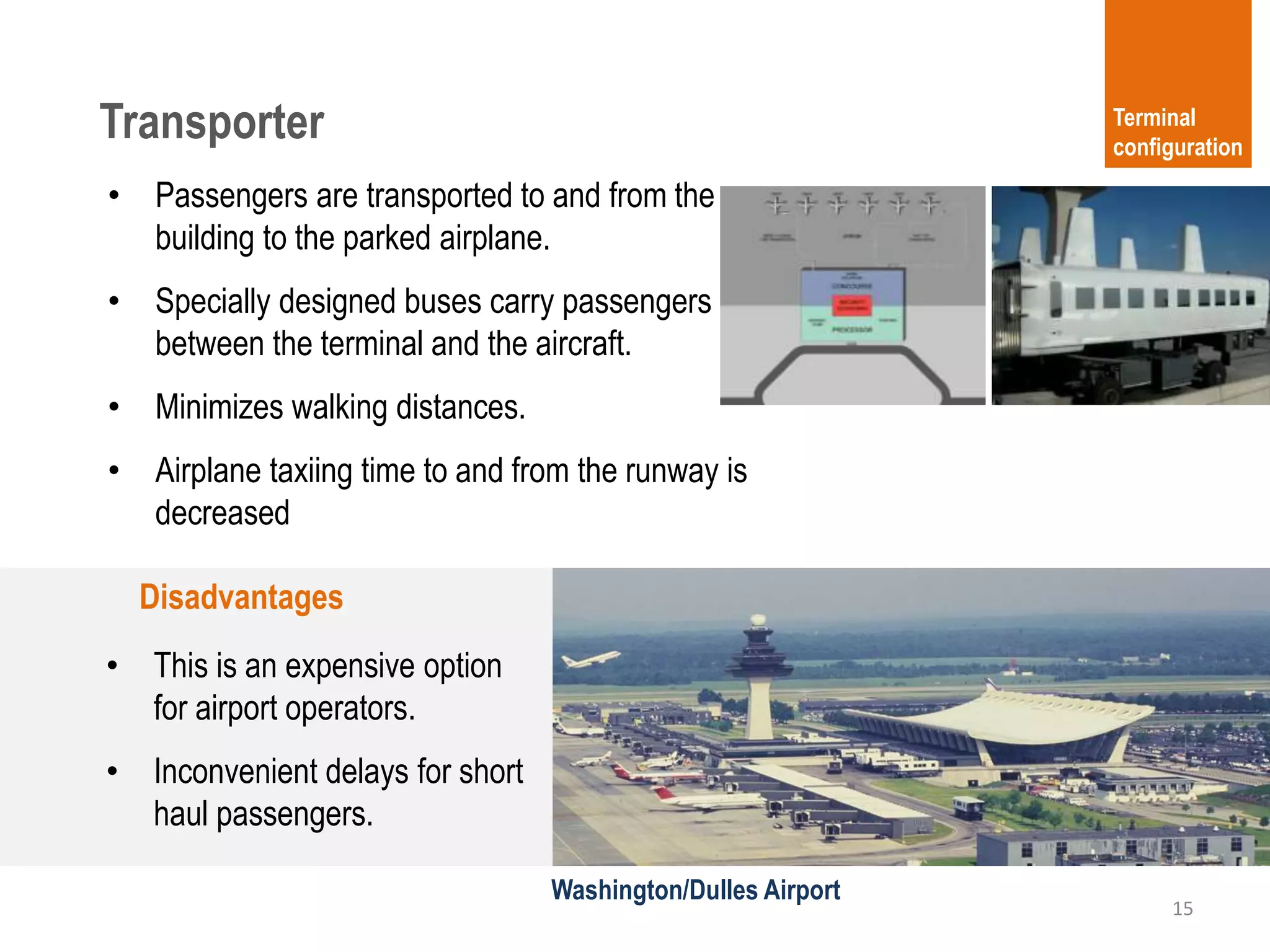 Transporter
15
Terminal
configuration
• Passengers are transported to and from the
building to the parked airplane.
• Specially designed buses carry passengers
between the terminal and the aircraft.
• Minimizes walking distances.
• Airplane taxiing time to and from the runway is
decreased
Disadvantages
• This is an expensive option
for airport operators.
• Inconvenient delays for short
haul passengers.
Washington/Dulles Airport
 