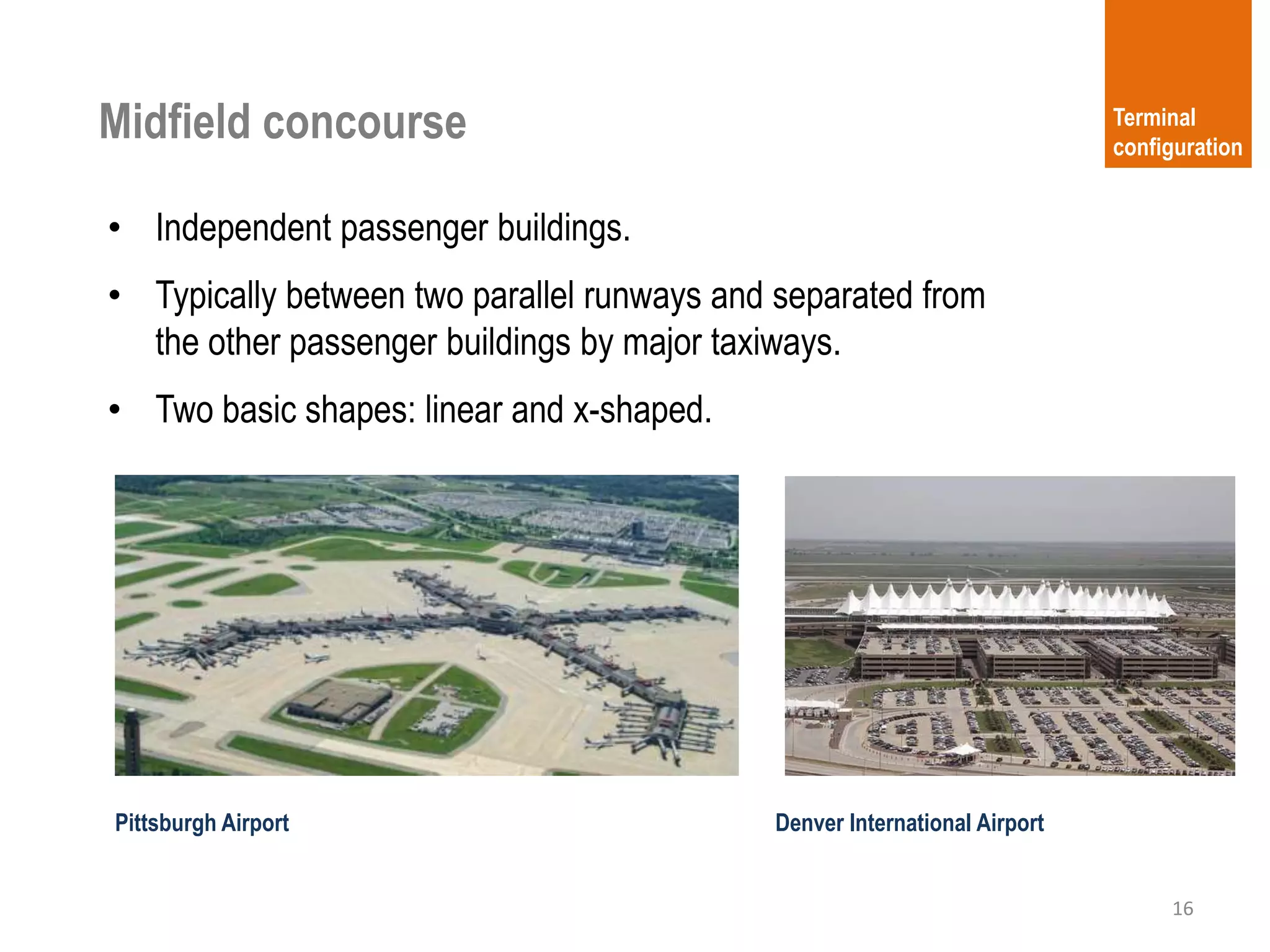 Midfield concourse
16
Terminal
configuration
Pittsburgh Airport
• Independent passenger buildings.
• Typically between two parallel runways and separated from
the other passenger buildings by major taxiways.
• Two basic shapes: linear and x-shaped.
Denver International Airport
 