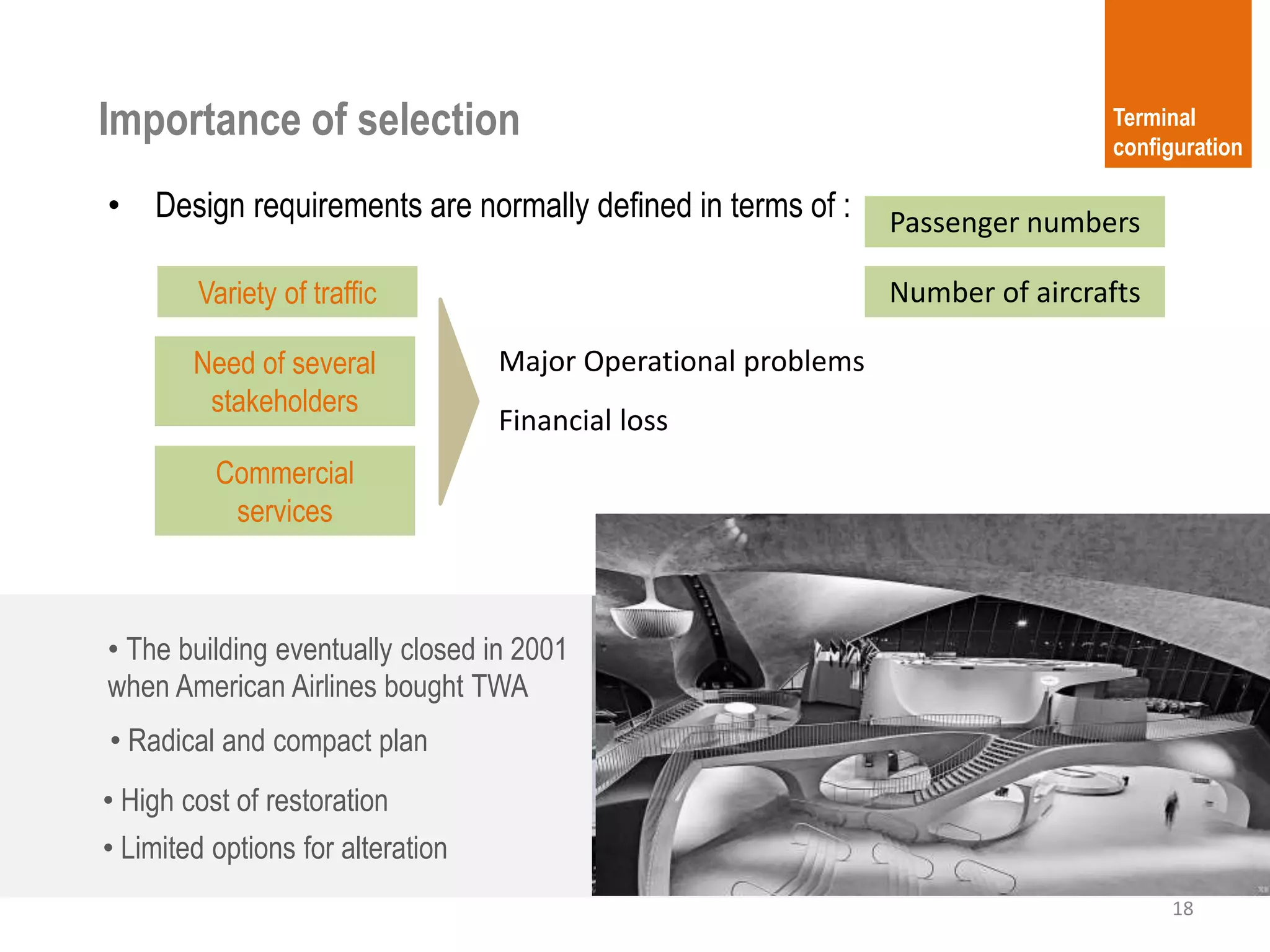 18
Terminal
configuration
• Design requirements are normally defined in terms of :
Importance of selection
Number of aircrafts
Passenger numbers
Major Operational problems
Financial loss
Variety of traffic
Need of several
stakeholders
Commercial
services
• High cost of restoration
• Limited options for alteration
• The building eventually closed in 2001
when American Airlines bought TWA
• Radical and compact plan
 