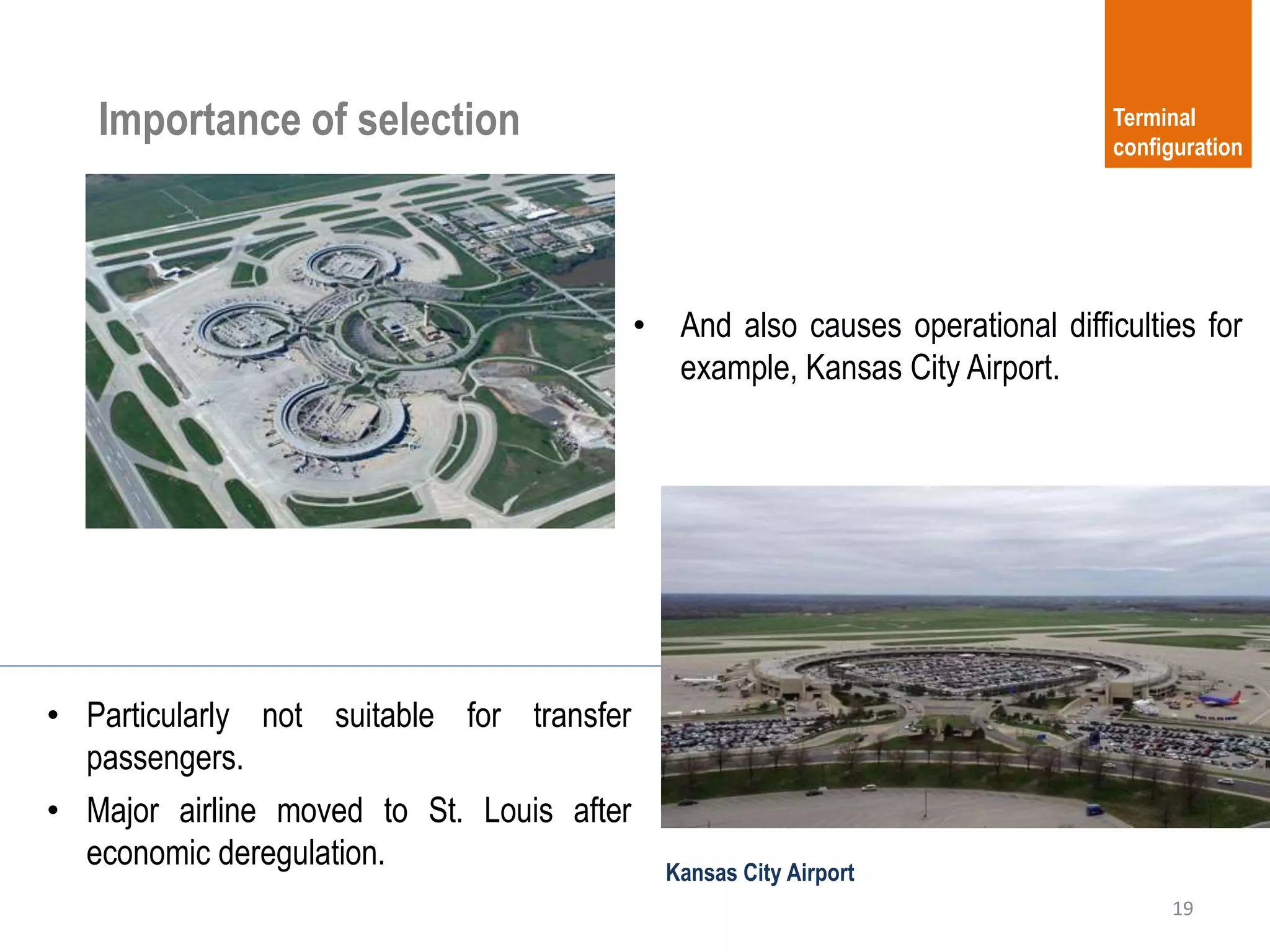 19
Terminal
configuration
Importance of selection
• And also causes operational difficulties for
example, Kansas City Airport.
Kansas City Airport
• Particularly not suitable for transfer
passengers.
• Major airline moved to St. Louis after
economic deregulation.
 