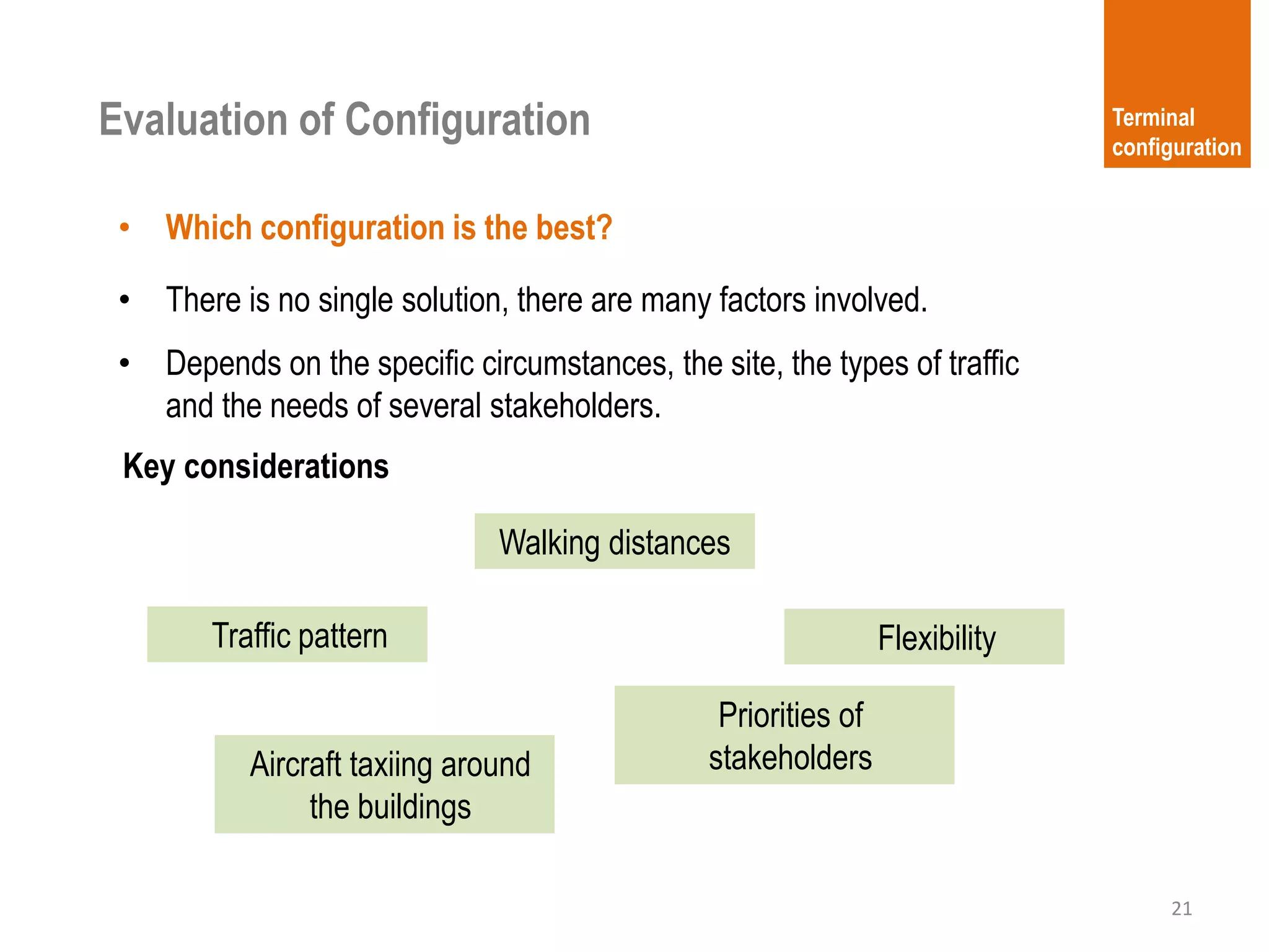 • There is no single solution, there are many factors involved.
• Depends on the specific circumstances, the site, the types of traffic
and the needs of several stakeholders.
21
Terminal
configuration
Evaluation of Configuration
• Which configuration is the best?
Key considerations
Walking distances
Aircraft taxiing around
the buildings
FlexibilityTraffic pattern
Priorities of
stakeholders
 