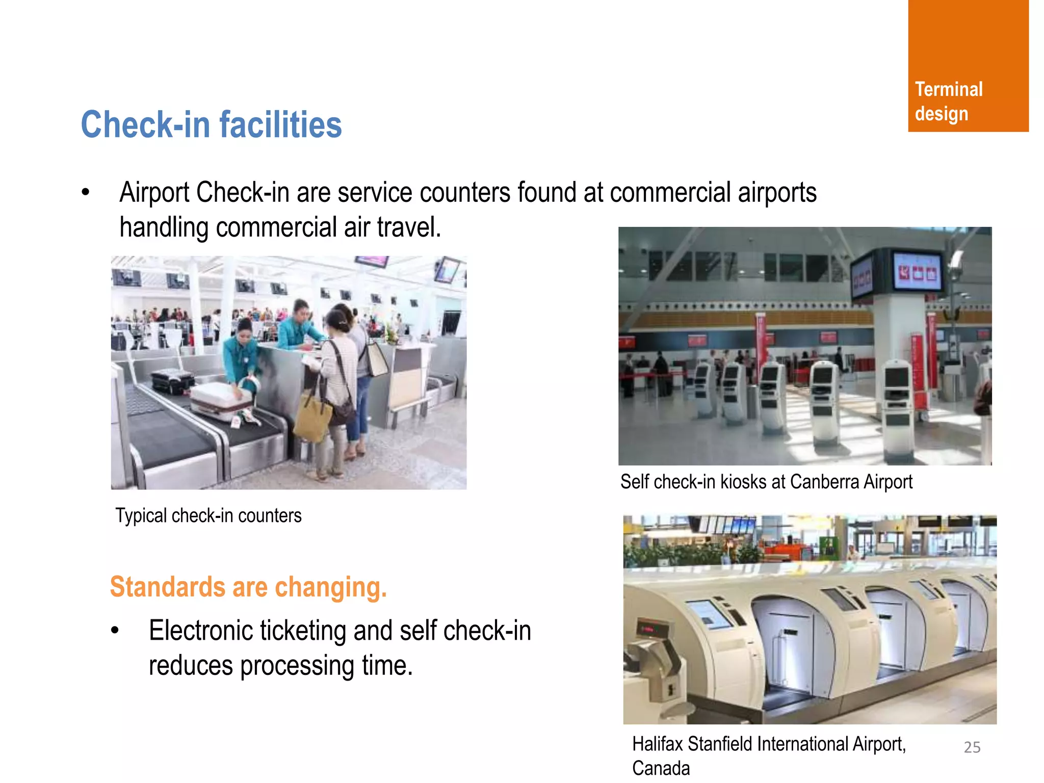 25
Check-in facilities
Terminal
design
• Airport Check-in are service counters found at commercial airports
handling commercial air travel.
Typical check-in counters
Self check-in kiosks at Canberra Airport
Standards are changing.
• Electronic ticketing and self check-in
reduces processing time.
Halifax Stanfield International Airport,
Canada
 