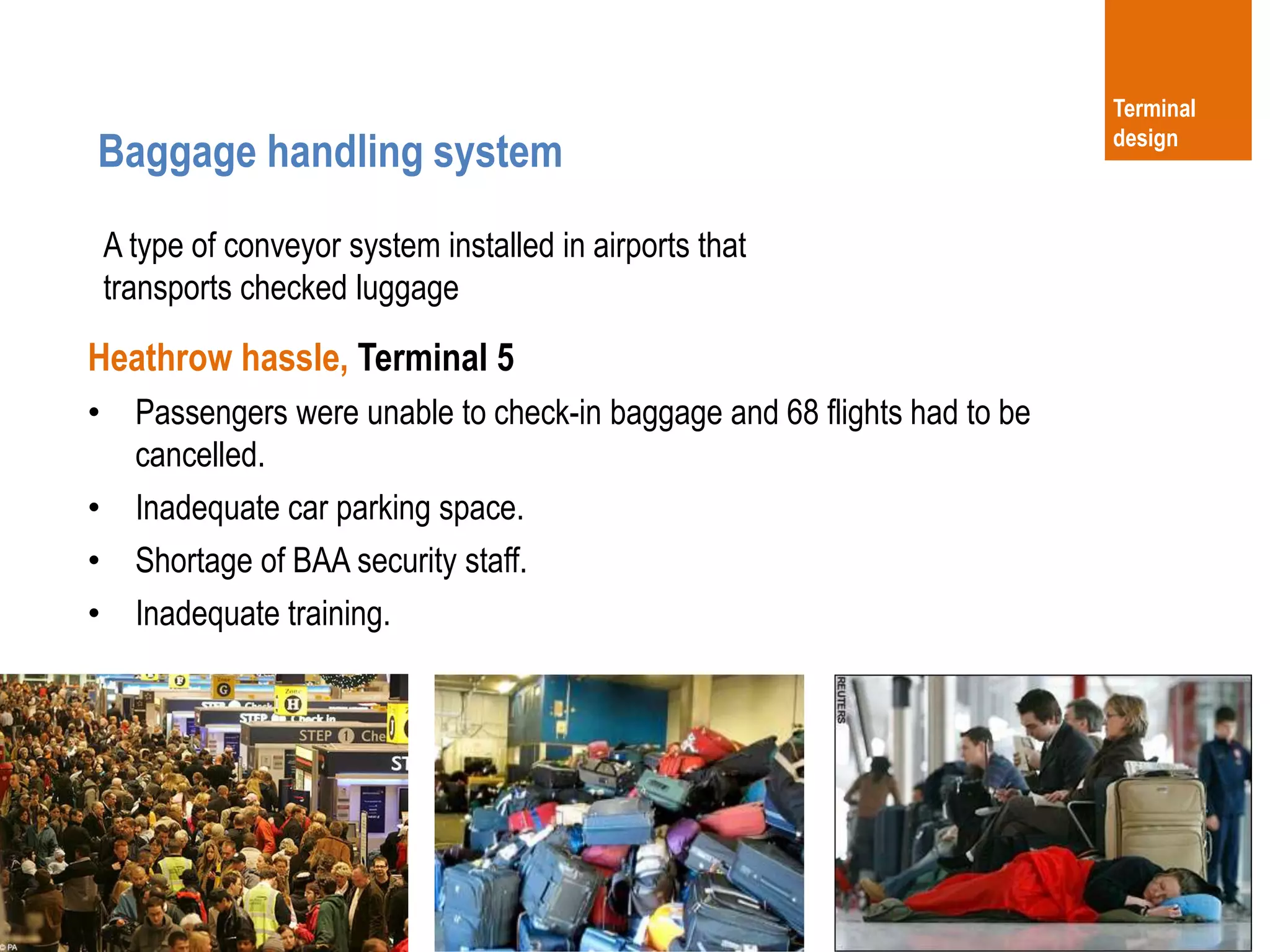 27
Heathrow hassle, Terminal 5
• Passengers were unable to check-in baggage and 68 flights had to be
cancelled.
• Inadequate car parking space.
• Shortage of BAA security staff.
• Inadequate training.
Baggage handling system
Terminal
design
A type of conveyor system installed in airports that
transports checked luggage
 