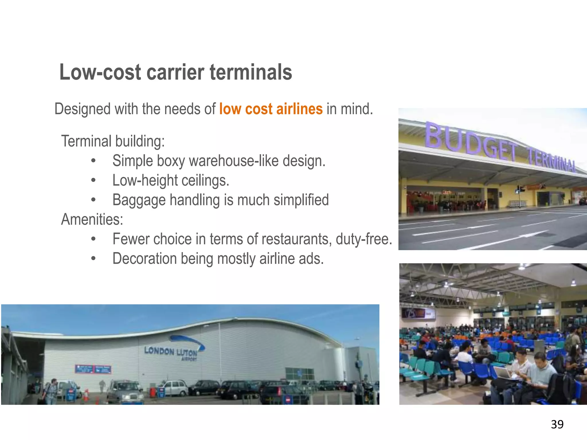 Low-cost carrier terminals
39
Designed with the needs of low cost airlines in mind.
Terminal building:
• Simple boxy warehouse-like design.
• Low-height ceilings.
• Baggage handling is much simplified
Amenities:
• Fewer choice in terms of restaurants, duty-free.
• Decoration being mostly airline ads.
 
