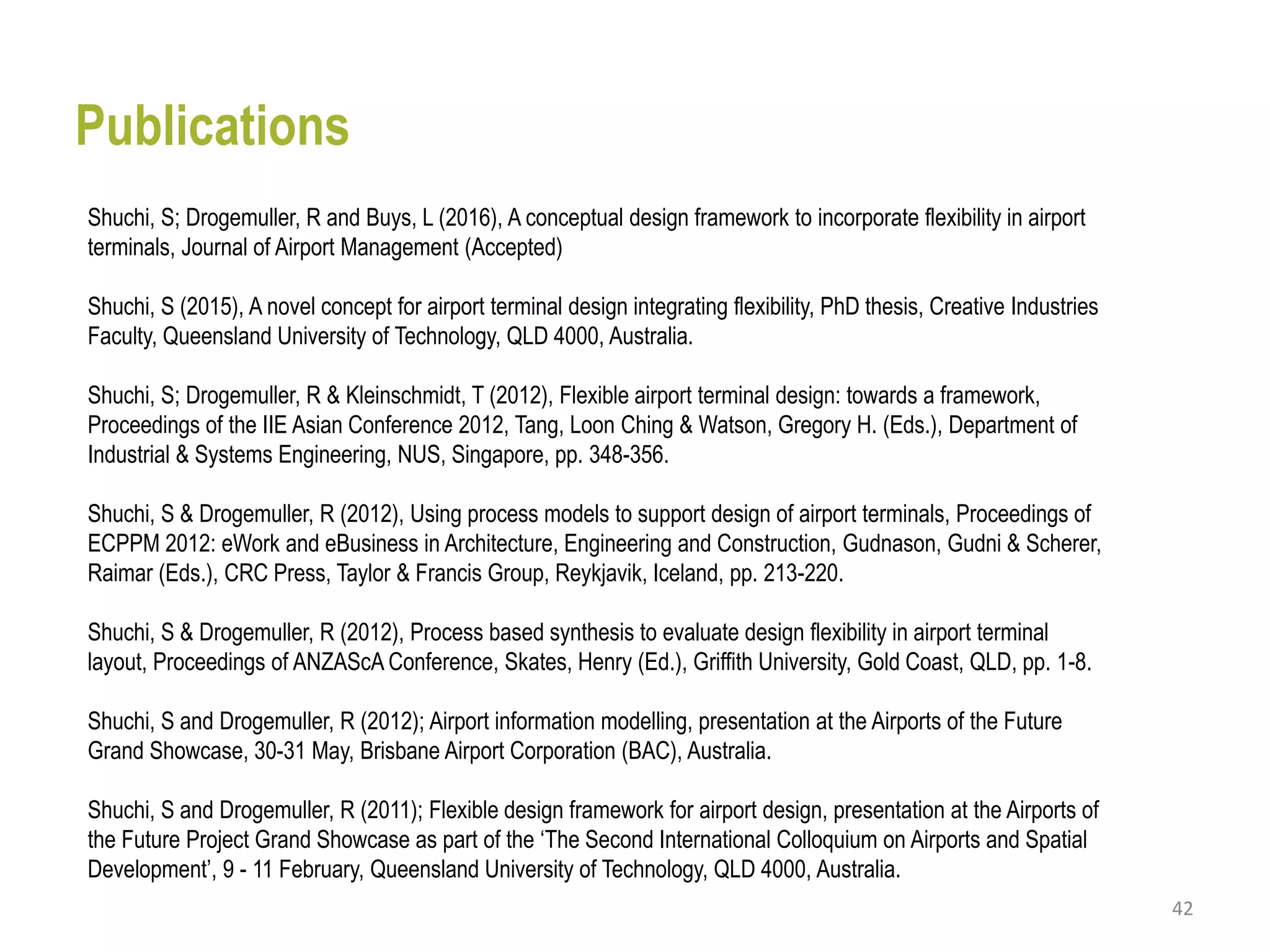 42
Shuchi, S; Drogemuller, R and Buys, L (2016), A conceptual design framework to incorporate flexibility in airport
terminals, Journal of Airport Management (Accepted)
Shuchi, S (2015), A novel concept for airport terminal design integrating flexibility, PhD thesis, Creative Industries
Faculty, Queensland University of Technology, QLD 4000, Australia.
Shuchi, S; Drogemuller, R & Kleinschmidt, T (2012), Flexible airport terminal design: towards a framework,
Proceedings of the IIE Asian Conference 2012, Tang, Loon Ching & Watson, Gregory H. (Eds.), Department of
Industrial & Systems Engineering, NUS, Singapore, pp. 348-356.
Shuchi, S & Drogemuller, R (2012), Using process models to support design of airport terminals, Proceedings of
ECPPM 2012: eWork and eBusiness in Architecture, Engineering and Construction, Gudnason, Gudni & Scherer,
Raimar (Eds.), CRC Press, Taylor & Francis Group, Reykjavik, Iceland, pp. 213-220.
Shuchi, S & Drogemuller, R (2012), Process based synthesis to evaluate design flexibility in airport terminal
layout, Proceedings of ANZAScA Conference, Skates, Henry (Ed.), Griffith University, Gold Coast, QLD, pp. 1-8.
Shuchi, S and Drogemuller, R (2012); Airport information modelling, presentation at the Airports of the Future
Grand Showcase, 30-31 May, Brisbane Airport Corporation (BAC), Australia.
Shuchi, S and Drogemuller, R (2011); Flexible design framework for airport design, presentation at the Airports of
the Future Project Grand Showcase as part of the ‘The Second International Colloquium on Airports and Spatial
Development’, 9 - 11 February, Queensland University of Technology, QLD 4000, Australia.
Publications
 
