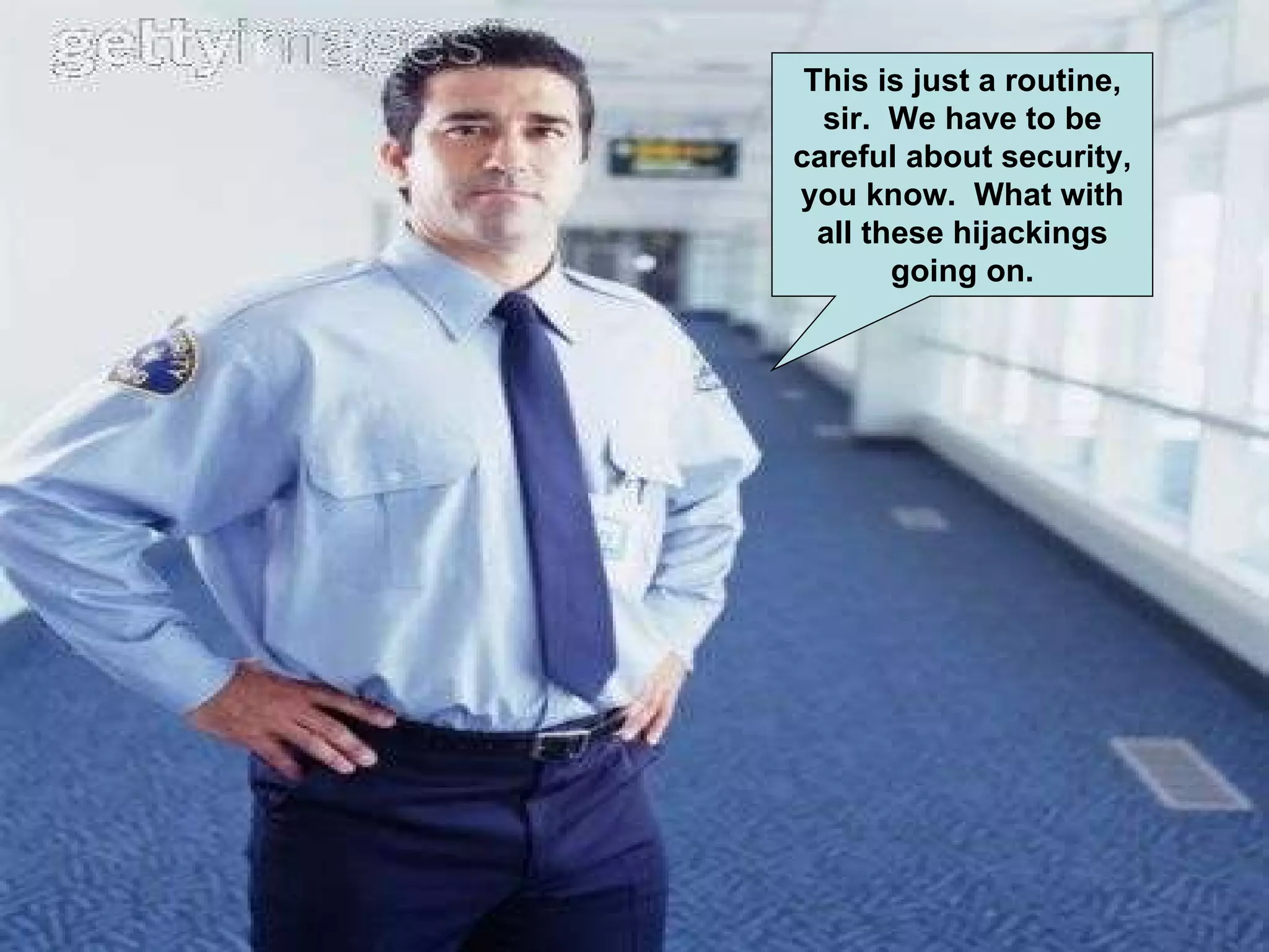 This is just a routine, sir. We have to be careful about security, you know. What with all these hijackings going on.