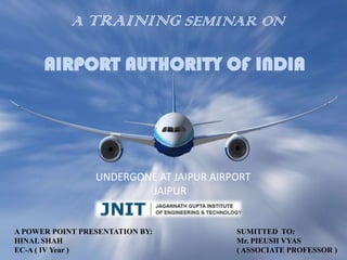 A TRAINING SEMINAR ON

      AIRPORT AUTHORITY OF INDIA




                 UNDERGONE AT JAIPUR AIRPORT
                         JAIPUR


A POWER POINT PRESENTATION BY:           SUMITTED TO:
HINAL SHAH                               Mr. PIEUSH VYAS
EC-A ( IV Year )                         ( ASSOCIATE PROFESSOR )
 