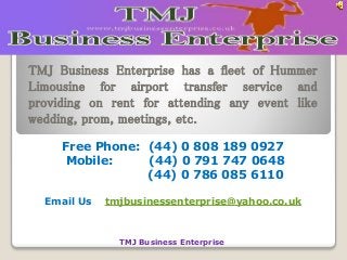 TMJ Business Enterprise has a fleet of Hummer 
Limousine for airport transfer service and 
providing on rent for attending any event like 
wedding, prom, meetings, etc. 
Free Phone: (44) 0 808 189 0927 
Mobile: (44) 0 791 747 0648 
(44) 0 786 085 6110 
Email Us tmjbusinessenterprise@yahoo.co.uk 
TMJ Business Enterprise 
 