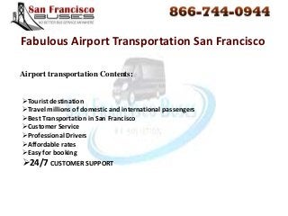 Airport transportation Contents:
Fabulous Airport Transportation San Francisco
Tourist destination
Travel millions of domestic and international passengers
Best Transportation in San Francisco
Customer Service
Professional Drivers
Affordable rates
Easy for booking
24/7 CUSTOMER SUPPORT
 