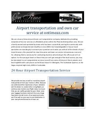 Airport transportation and own car
service at ontimeaz.com
We are a luxury limousine and town car transportation company dedicated to providing
exceptional five star services at affordable prices within the Phoenix Metropolitan area. We are
a family owned and operated business who has been successfully serving the community with
professional and experienced chauffeurs since 2008. Our knowledgeable in-house travel
specialists are standing by to answer your questions and assist you with all of the details of your
travel itinerary. We provide first class limousine and town car service to businesses near and
far, allowing them a sanctuary for conducting business when being in the office just isn't an
option. For the young at heart or those that just can't get enough of the local scenes, you may
be interested in our transportation services to and from some of Arizona's finest eateries and
local nightlife with such places as the Shout House! In Westgate, The Scottsdale Quarter, or the
Vegas-inspired night club, AiRIA in Scottsdale.

24 Hour Airport Transportation Service
We provide one way as well as round trip airport
transportation from your home or office. Because
we understand the importance of your schedule
and the desire to unwind after a long flight, we
continuously monitor your flight status to ensure
that you are swiftly greeted by your driver once
your luggage has been claimed. Once your bags
have been stored in one of our spacious trunks,
you'll be well on your way to your destination in
your own private limousine or town car.

 