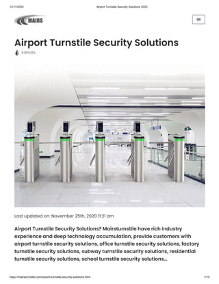 12/11/2020 Airport Turnstile Security Solutions 2020
https://mairsturnstile.com/airport-turnstile-security-solutions.html 1/10
Airport Turnstile Security Solutions
  Kalinda
Last updated on: November 25th, 2020 11:31 am
Airport Turnstile Security Solutions? Mairsturnstile have rich industry
experience and deep technology accumulation, provide customers with
airport turnstile security solutions, office turnstile security solutions, factory
turnstile security solutions, subway turnstile security solutions, residential
turnstile security solutions, school turnstile security solutions…
 