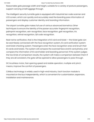 12/11/2020 Airport Turnstile Security Solutions 2020
https://mairsturnstile.com/airport-turnstile-security-solutions.html 3/10
Reasonable gate passage width and height, suitable for a variety of posture passengers,
support carrying small luggage through.
The intelligent security turnstile gate is equipped with industrial bar code scanner and
LCD screen, which can quickly and accurately read the boarding pass information of
passengers and display customer identity and boarding information.
The airport turnstile gate makes full use of various advanced biometrics Other
techniques to ensure the identity of the passer accurate: fingerprint recognition,
palmprint recognition, vein recognition, face recognition, gait recognition, iris
recognition, retinal recognition, QR code recognition.
Real name verification, that is the integration of ID card and ticket — the ticket gate can
be seamlessly connected with the face recognition system, ID card verification system
and ticket checking system. Passengers enter the face recognition area and brush their
ID cards and tickets. The system will compare the scanned face and ID card photos, and
compare the information of ID card holder and boarding personnel. If the system judges
the two kinds of comparison results, the system will make a comparison between them If
they are all consistent, the gate will be opened to allow passengers to pass through.
DC brushless motor, fast opening speed and stable operation, multiple anti pinch
means, improve the comfort of passengers.
CANbus technology is widely used in high-end industry. Each function module is
mounted on the bus independently, which is convenient for customization, expansion,
installation and maintenance.
 